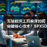 五轴数控工具磨床如何突破核心技术?BPX5D应用解析 五轴数控工具磨床如何突破核心技术?BPX5D应用解析